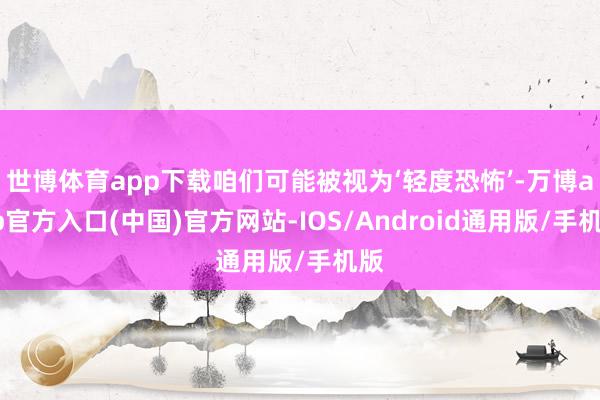 世博体育app下载咱们可能被视为‘轻度恐怖’-万博app官方入口(中国)官方网站-IOS/Android通用版/手机版