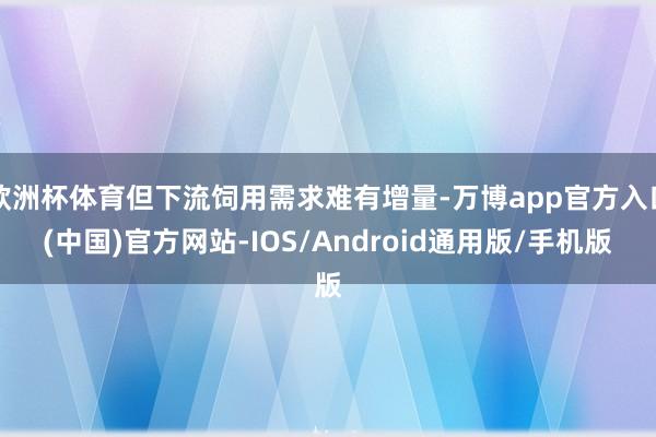 欧洲杯体育但下流饲用需求难有增量-万博app官方入口(中国)官方网站-IOS/Android通用版/手机版