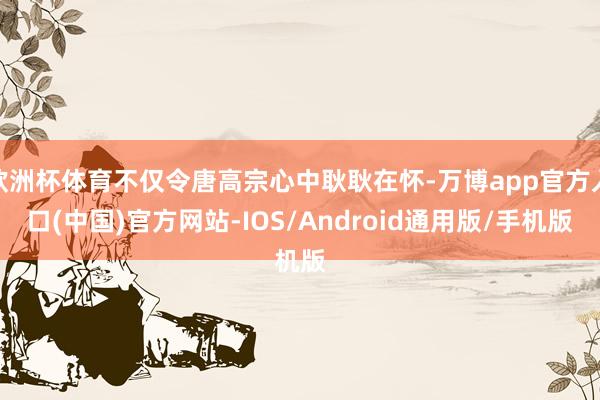 欧洲杯体育不仅令唐高宗心中耿耿在怀-万博app官方入口(中国)官方网站-IOS/Android通用版/手机版