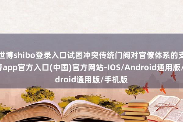 世博shibo登录入口试图冲突传统门阀对官僚体系的支配-万博app官方入口(中国)官方网站-IOS/Android通用版/手机版