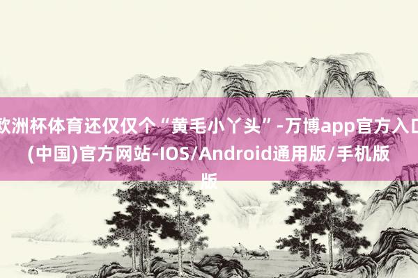 欧洲杯体育还仅仅个“黄毛小丫头”-万博app官方入口(中国)官方网站-IOS/Android通用版/手机版