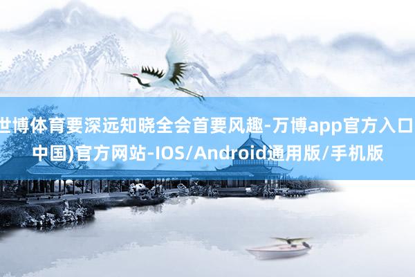 世博体育要深远知晓全会首要风趣-万博app官方入口(中国)官方网站-IOS/Android通用版/手机版