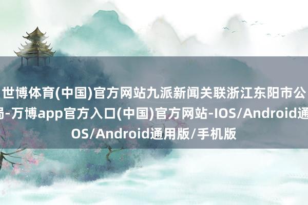 世博体育(中国)官方网站　　九派新闻关联浙江东阳市公安局横店分局-万博app官方入口(中国)官方网站-IOS/Android通用版/手机版