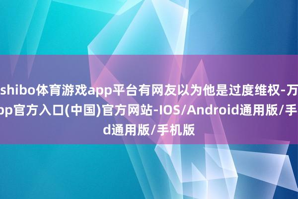 shibo体育游戏app平台有网友以为他是过度维权-万博app官方入口(中国)官方网站-IOS/Android通用版/手机版