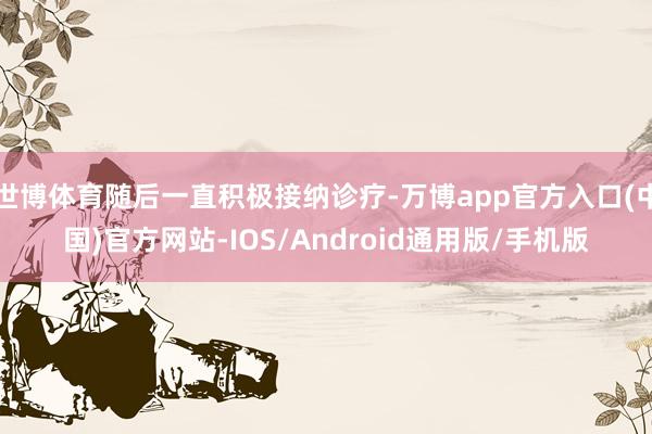 世博体育随后一直积极接纳诊疗-万博app官方入口(中国)官方网站-IOS/Android通用版/手机版