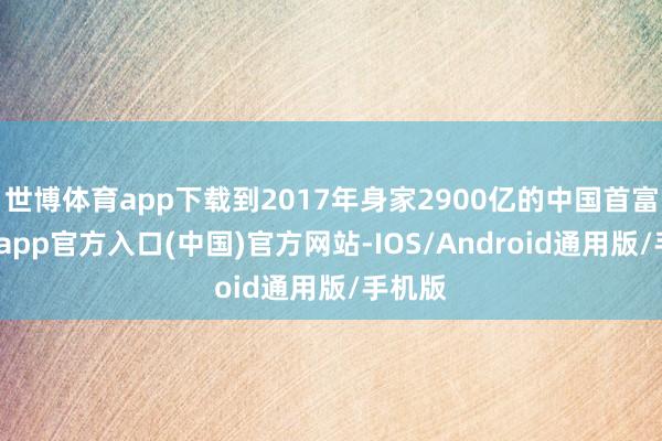 世博体育app下载到2017年身家2900亿的中国首富-万博app官方入口(中国)官方网站-IOS/Android通用版/手机版