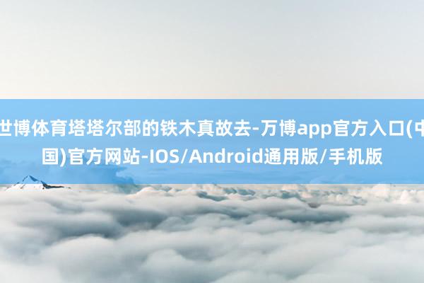 世博体育塔塔尔部的铁木真故去-万博app官方入口(中国)官方网站-IOS/Android通用版/手机版
