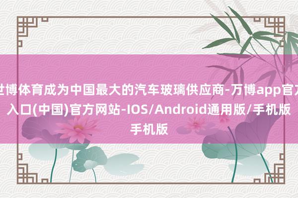 世博体育成为中国最大的汽车玻璃供应商-万博app官方入口(中国)官方网站-IOS/Android通用版/手机版