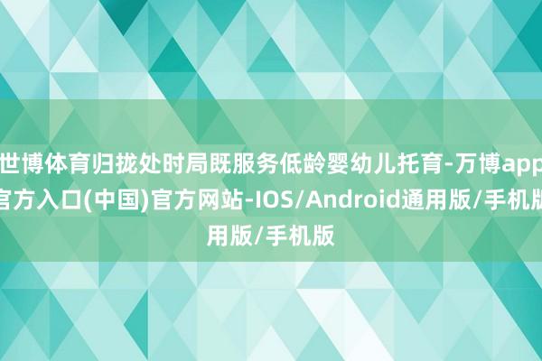 世博体育归拢处时局既服务低龄婴幼儿托育-万博app官方入口(中国)官方网站-IOS/Android通用版/手机版