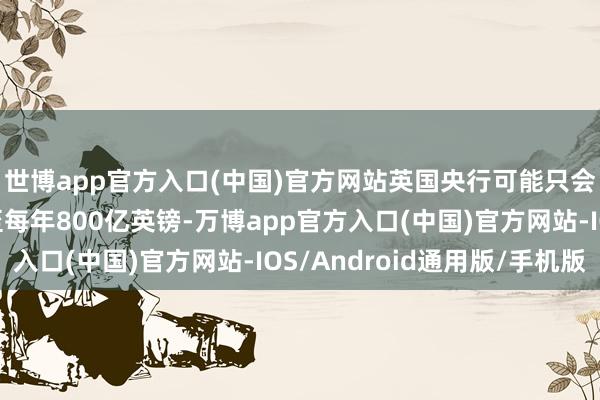 世博app官方入口(中国)官方网站英国央行可能只会将量化紧缩范围降至每年800亿英镑-万博app官方入口(中国)官方网站-IOS/Android通用版/手机版