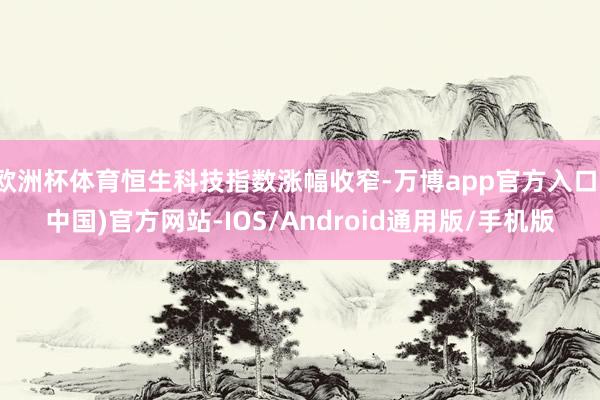 欧洲杯体育恒生科技指数涨幅收窄-万博app官方入口(中国)官方网站-IOS/Android通用版/手机版