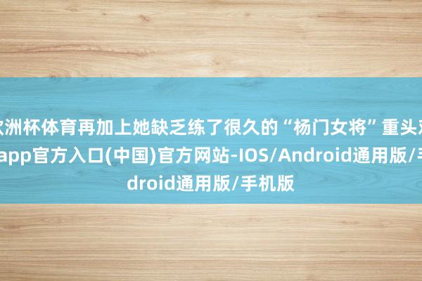 欧洲杯体育再加上她缺乏练了很久的“杨门女将”重头戏-万博app官方入口(中国)官方网站-IOS/Android通用版/手机版