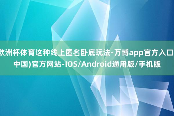 欧洲杯体育这种线上匿名卧底玩法-万博app官方入口(中国)官方网站-IOS/Android通用版/手机版