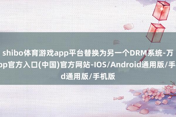 shibo体育游戏app平台替换为另一个DRM系统-万博app官方入口(中国)官方网站-IOS/Android通用版/手机版