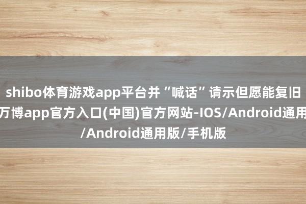 shibo体育游戏app平台并“喊话”请示但愿能复旧我方调休-万博app官方入口(中国)官方网站-IOS/Android通用版/手机版