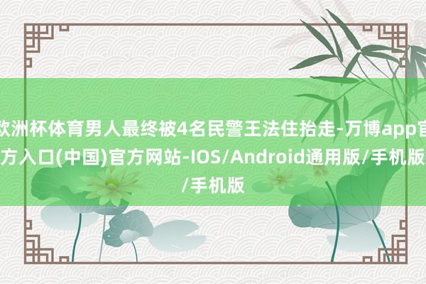 欧洲杯体育男人最终被4名民警王法住抬走-万博app官方入口(中国)官方网站-IOS/Android通用版/手机版