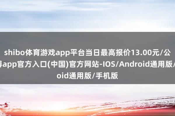 shibo体育游戏app平台当日最高报价13.00元/公斤-万博app官方入口(中国)官方网站-IOS/Android通用版/手机版
