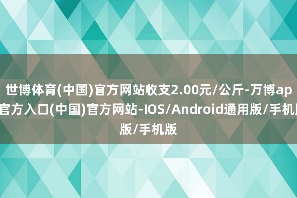 世博体育(中国)官方网站收支2.00元/公斤-万博app官方入口(中国)官方网站-IOS/Android通用版/手机版