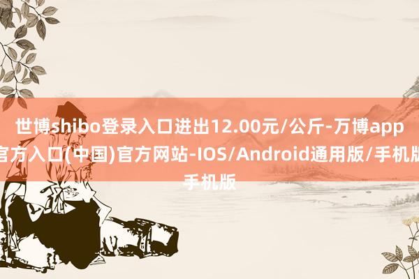 世博shibo登录入口进出12.00元/公斤-万博app官方入口(中国)官方网站-IOS/Android通用版/手机版