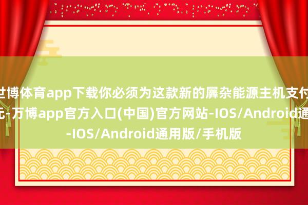 世博体育app下载你必须为这款新的羼杂能源主机支付 500 好意思元-万博app官方入口(中国)官方网站-IOS/Android通用版/手机版