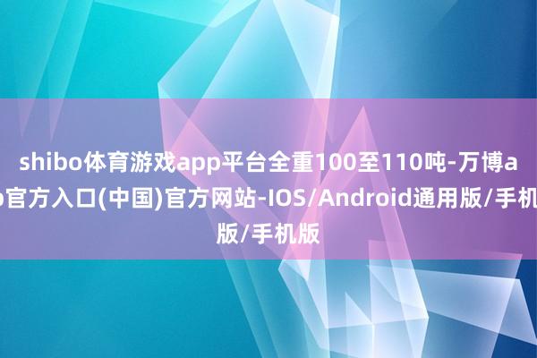 shibo体育游戏app平台全重100至110吨-万博app官方入口(中国)官方网站-IOS/Android通用版/手机版