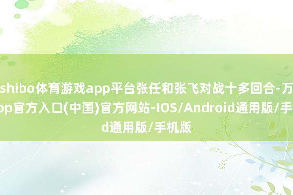 shibo体育游戏app平台张任和张飞对战十多回合-万博app官方入口(中国)官方网站-IOS/Android通用版/手机版