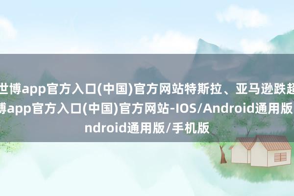 世博app官方入口(中国)官方网站特斯拉、亚马逊跌超1%-万博app官方入口(中国)官方网站-IOS/Android通用版/手机版