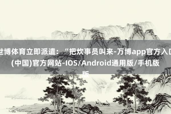世博体育立即派遣：“把炊事员叫来-万博app官方入口(中国)官方网站-IOS/Android通用版/手机版