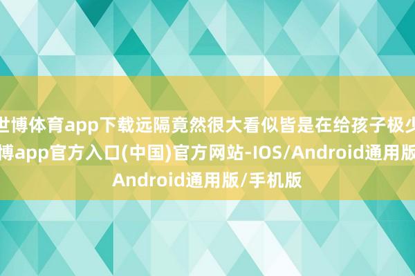 世博体育app下载远隔竟然很大看似皆是在给孩子极少东西-万博app官方入口(中国)官方网站-IOS/Android通用版/手机版