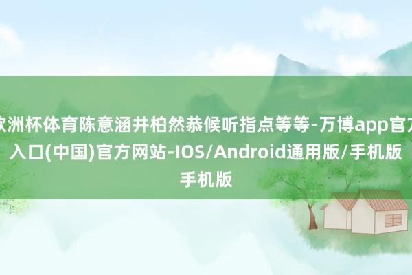 欧洲杯体育陈意涵井柏然恭候听指点等等-万博app官方入口(中国)官方网站-IOS/Android通用版/手机版