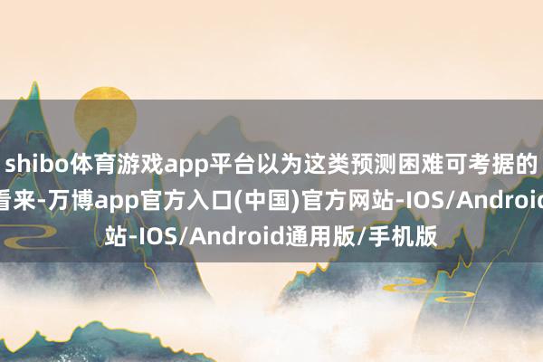 shibo体育游戏app平台以为这类预测困难可考据的科学依据;在他看来-万博app官方入口(中国)官方网站-IOS/Android通用版/手机版