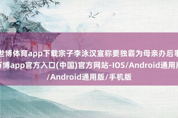世博体育app下载宗子李泳汉宣称要独霸为母亲办后事的大权-万博app官方入口(中国)官方网站-IOS/Android通用版/手机版