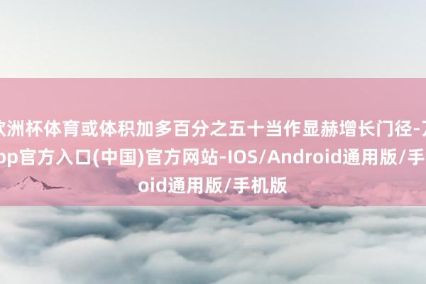 欧洲杯体育或体积加多百分之五十当作显赫增长门径-万博app官方入口(中国)官方网站-IOS/Android通用版/手机版