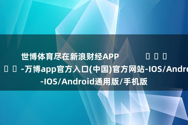 世博体育尽在新浪财经APP -万博app官方入口(中国)官方网站-IOS/Android通用版/手机版