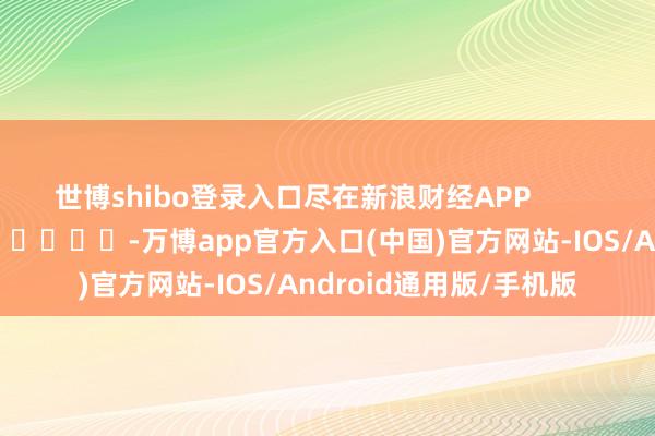 世博shibo登录入口尽在新浪财经APP            													-万博app官方入口(中国)官方网站-IOS/Android通用版/手机版