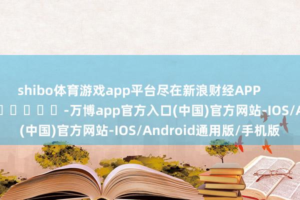 shibo体育游戏app平台尽在新浪财经APP            													-万博app官方入口(中国)官方网站-IOS/Android通用版/手机版