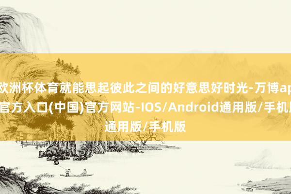 欧洲杯体育就能思起彼此之间的好意思好时光-万博app官方入口(中国)官方网站-IOS/Android通用版/手机版