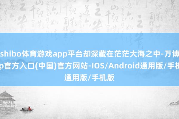 shibo体育游戏app平台却深藏在茫茫大海之中-万博app官方入口(中国)官方网站-IOS/Android通用版/手机版