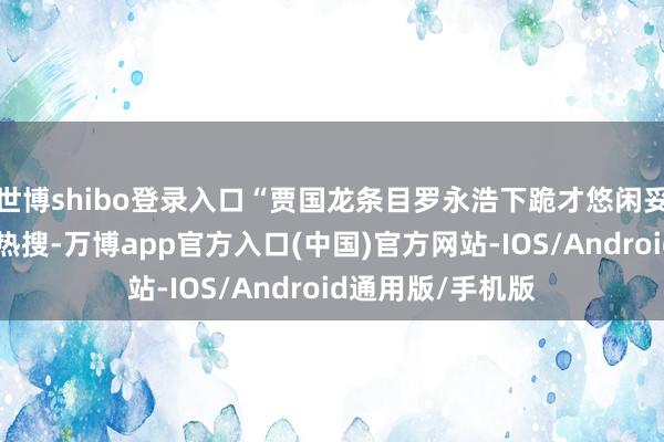 世博shibo登录入口“贾国龙条目罗永浩下跪才悠闲妥协”的传奇冲上热搜-万博app官方入口(中国)官方网站-IOS/Android通用版/手机版