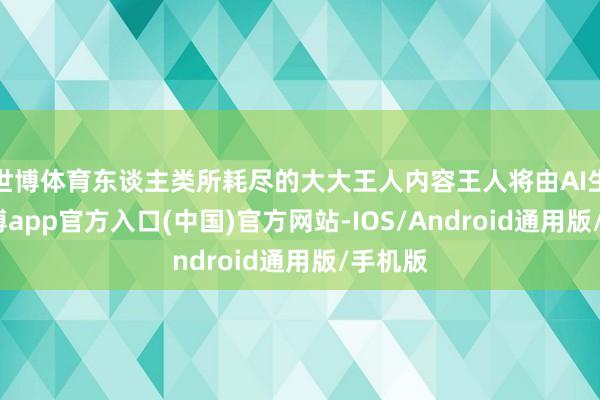 世博体育东谈主类所耗尽的大大王人内容王人将由AI生成-万博app官方入口(中国)官方网站-IOS/Android通用版/手机版