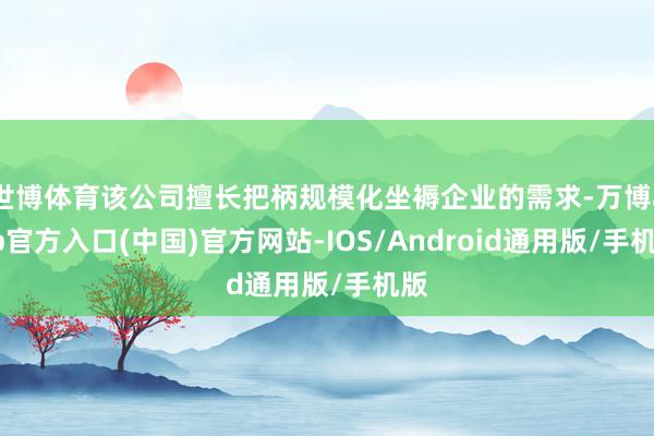 世博体育该公司擅长把柄规模化坐褥企业的需求-万博app官方入口(中国)官方网站-IOS/Android通用版/手机版