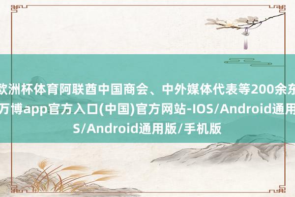 欧洲杯体育阿联酋中国商会、中外媒体代表等200余东谈主出席-万博app官方入口(中国)官方网站-IOS/Android通用版/手机版