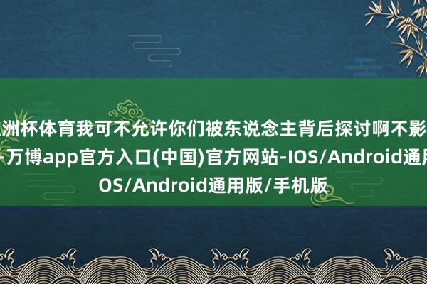 欧洲杯体育我可不允许你们被东说念主背后探讨啊不影响配景的地方-万博app官方入口(中国)官方网站-IOS/Android通用版/手机版