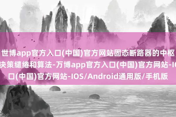 世博app官方入口(中国)官方网站固态断路器的中枢竞争力更在于其居品决策缱绻和算法-万博app官方入口(中国)官方网站-IOS/Android通用版/手机版