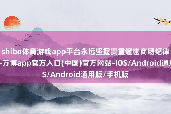 shibo体育游戏app平台永远坚握贵重邃密商场纪律和竞争生态-万博app官方入口(中国)官方网站-IOS/Android通用版/手机版