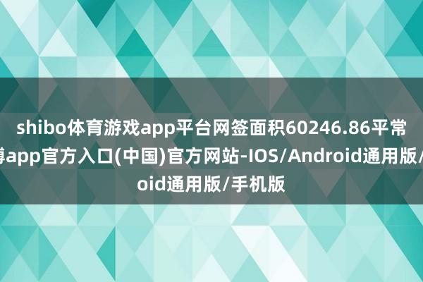 shibo体育游戏app平台网签面积60246.86平常米-万博app官方入口(中国)官方网站-IOS/Android通用版/手机版