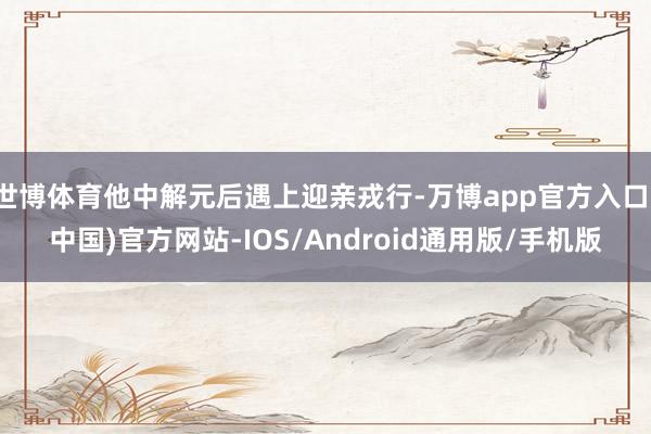 世博体育他中解元后遇上迎亲戎行-万博app官方入口(中国)官方网站-IOS/Android通用版/手机版