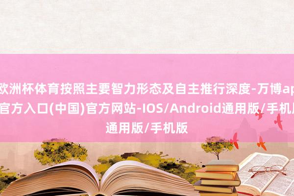 欧洲杯体育按照主要智力形态及自主推行深度-万博app官方入口(中国)官方网站-IOS/Android通用版/手机版
