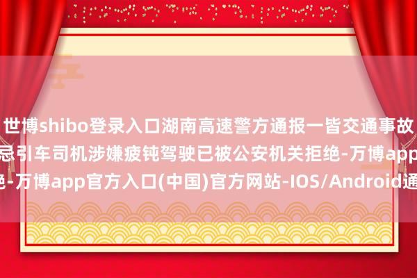 世博shibo登录入口湖南高速警方通报一皆交通事故：形成6死4伤，重型半顾忌引车司机涉嫌疲钝驾驶已被公安机关拒绝-万博app官方入口(中国)官方网站-IOS/Android通用版/手机版
