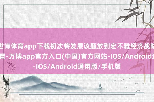 世博体育app下载初次将发展议题放到宏不雅经济战略调解的中心位置-万博app官方入口(中国)官方网站-IOS/Android通用版/手机版